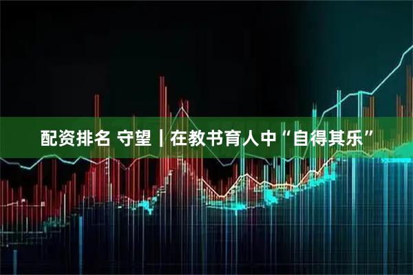 配资排名 守望｜在教书育人中“自得其乐”