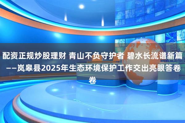 配资正规炒股理财 青山不负守护者 碧水长流谱新篇 ——岚皋县2025年生态环境保护工作交出亮眼答卷