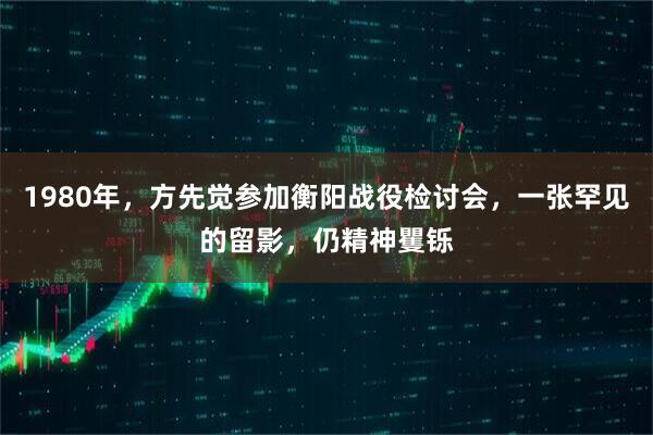 1980年，方先觉参加衡阳战役检讨会，一张罕见的留影，仍精神矍铄