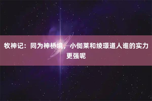 牧神记：同为神桥境，小侞莱和绫璟道人谁的实力更强呢