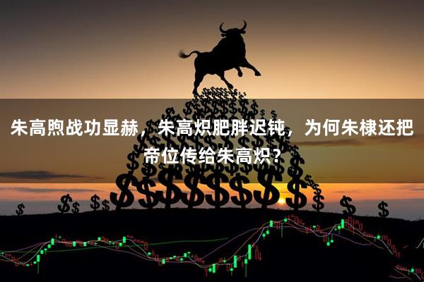 朱高煦战功显赫,朱高炽肥胖迟钝,为何朱棣还把帝位传给朱高炽?
