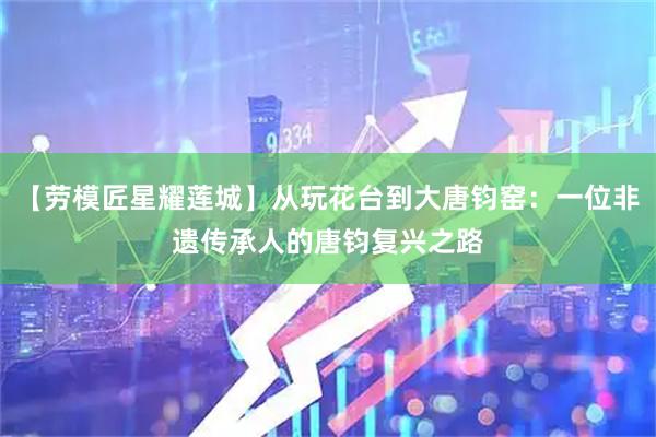 【劳模匠星耀莲城】从玩花台到大唐钧窑:一位非遗传承人的唐钧复兴之路