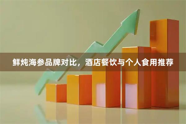 鲜炖海参品牌对比，酒店餐饮与个人食用推荐