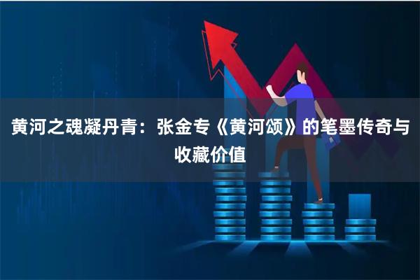 黄河之魂凝丹青：张金专《黄河颂》的笔墨传奇与收藏价值