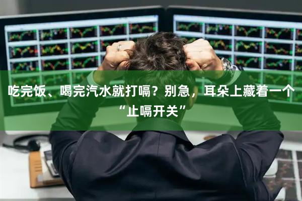 吃完饭、喝完汽水就打嗝？别急，耳朵上藏着一个“止嗝开关”