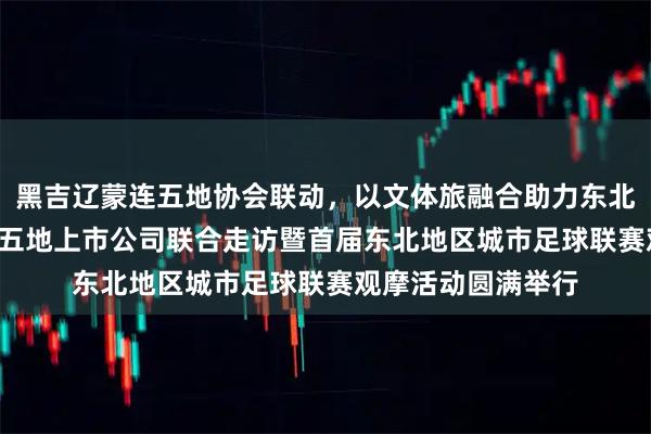 黑吉辽蒙连五地协会联动，以文体旅融合助力东北全面振兴 ——东北五地上市公司联合走访暨首届东北地区城市足球联赛观摩活动圆满举行