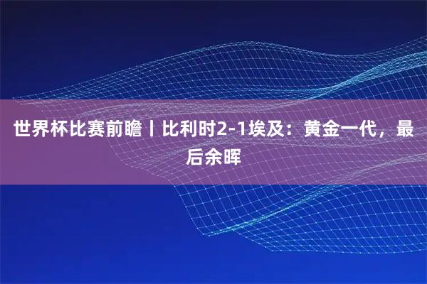 世界杯比赛前瞻丨比利时2-1埃及：黄金一代，最后余晖