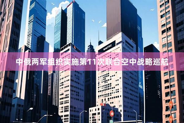 中俄两军组织实施第11次联合空中战略巡航