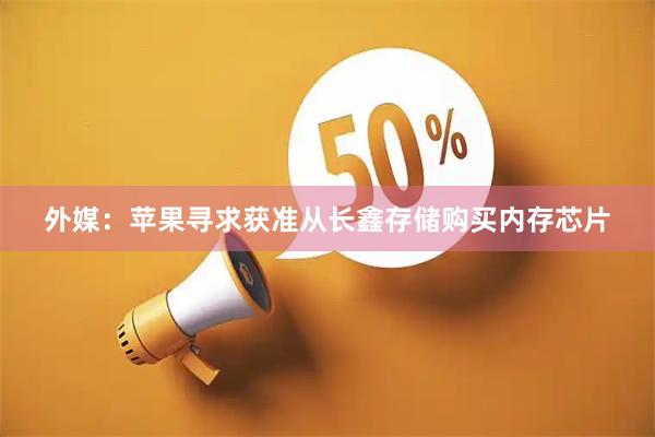 外媒：苹果寻求获准从长鑫存储购买内存芯片