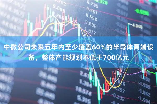 中微公司未来五年内至少覆盖60%的半导体高端设备,整体产能规划不低于700亿元