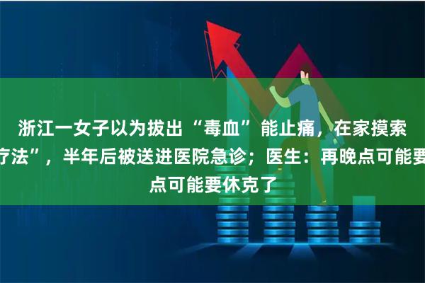 浙江一女子以为拔出 “毒血” 能止痛，在家摸索“放血疗法”，半年后被送进医院急诊；医生：再晚点可能要休克了