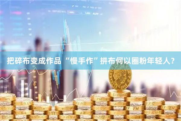 把碎布变成作品 “慢手作”拼布何以圈粉年轻人？