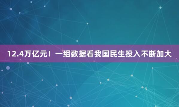 12.4万亿元！一组数据看我国民生投入不断加大