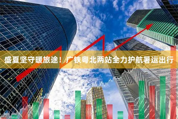 盛夏坚守暖旅途！广铁粤北两站全力护航暑运出行
