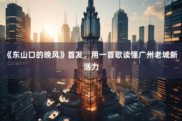 《东山口的晚风》首发，用一首歌读懂广州老城新活力