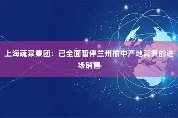 上海蔬菜集团：已全面暂停兰州榆中产地莴笋的进场销售