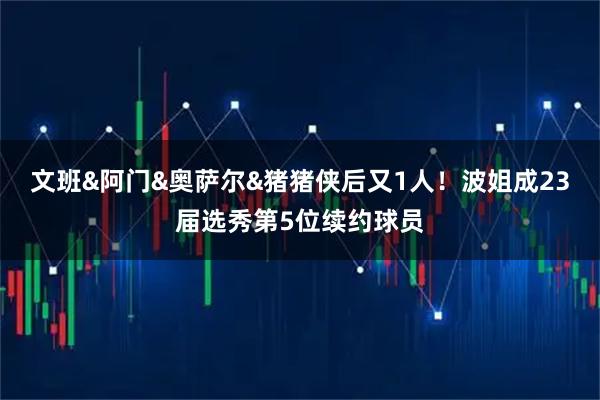 文班&阿门&奥萨尔&猪猪侠后又1人！波姐成23届选秀第5位续约球员