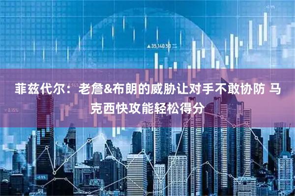 菲兹代尔：老詹&布朗的威胁让对手不敢协防 马克西快攻能轻松得分