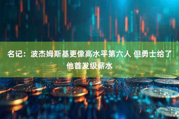 名记：波杰姆斯基更像高水平第六人 但勇士给了他首发级薪水
